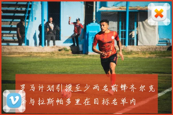 罗马计划引援至少两名前锋齐尔克泽与拉斯帕多里在目标名单内