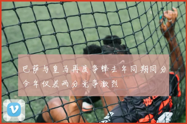 巴萨与皇马再度争锋去年同期同分今年仅差两分竞争激烈
