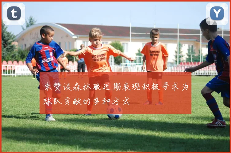 朱赞谈森林狼近期表现积极寻求为球队贡献的多种方式