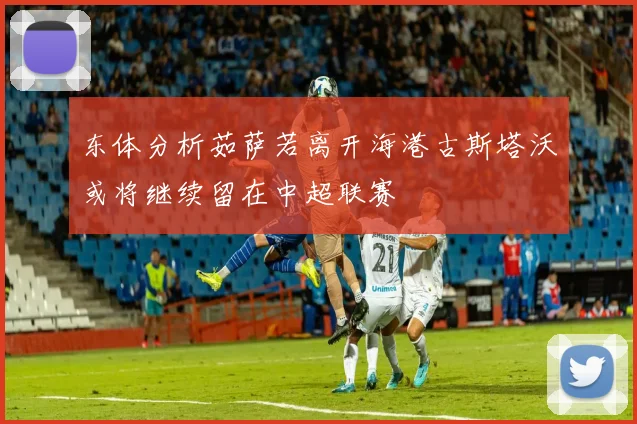 东体分析茹萨若离开海港古斯塔沃或将继续留在中超联赛