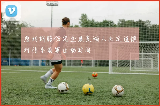 詹姆斯膝伤完全康复湖人决定谨慎对待季前赛出场时间