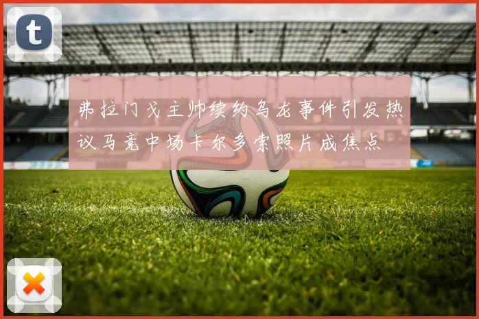 弗拉门戈主帅续约乌龙事件引发热议马竞中场卡尔多索照片成焦点