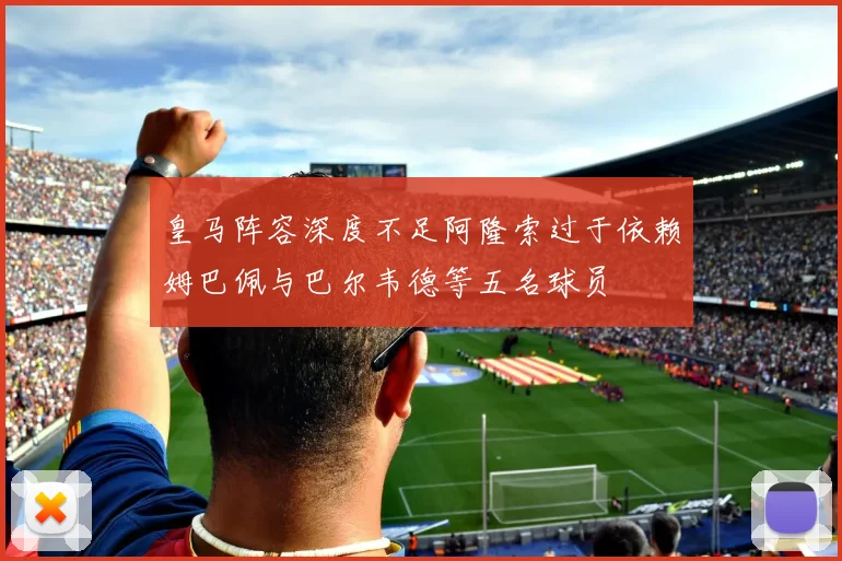 皇马阵容深度不足阿隆索过于依赖姆巴佩与巴尔韦德等五名球员