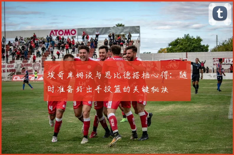 埃奇库姆谈与恩比德搭档心得：随时准备好出手投篮的关键秘诀