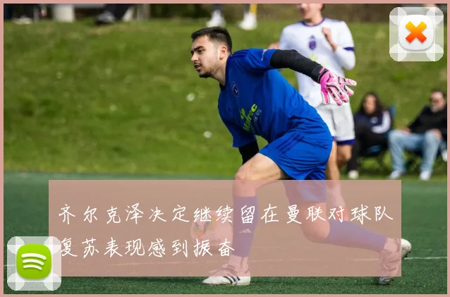 齐尔克泽决定继续留在曼联对球队复苏表现感到振奋