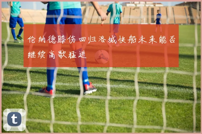 伦纳德膝伤回归洛城快船未来能否继续高歌猛进