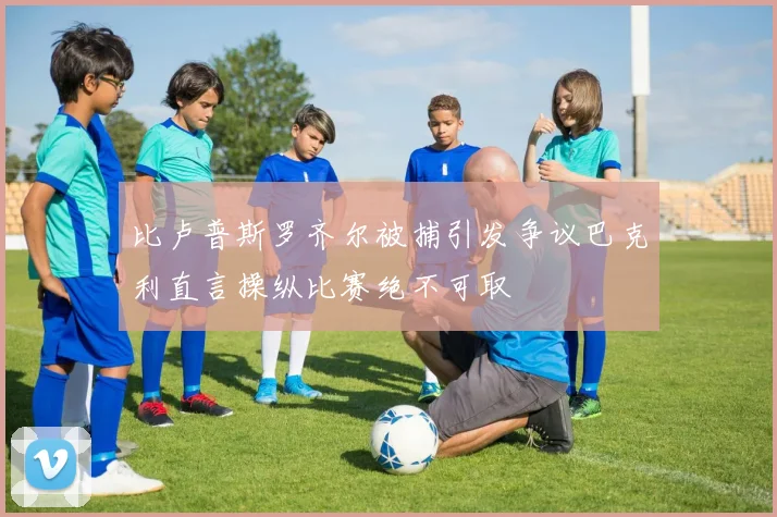 比卢普斯罗齐尔被捕引发争议巴克利直言操纵比赛绝不可取