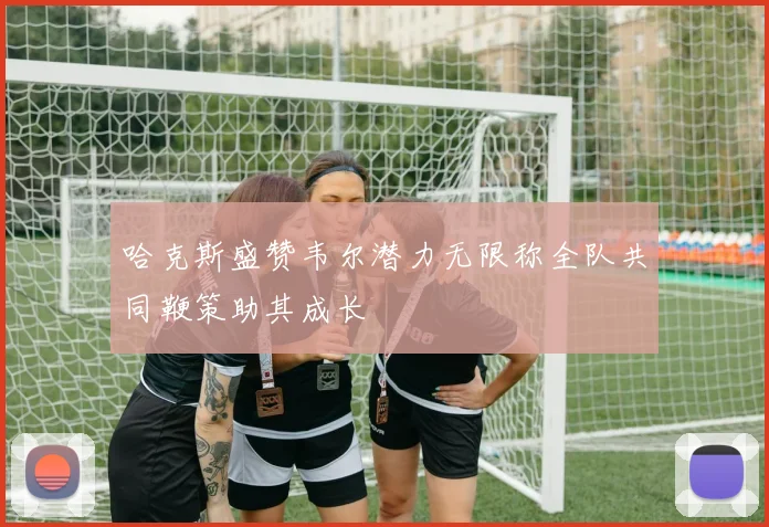 哈克斯盛赞韦尔潜力无限称全队共同鞭策助其成长