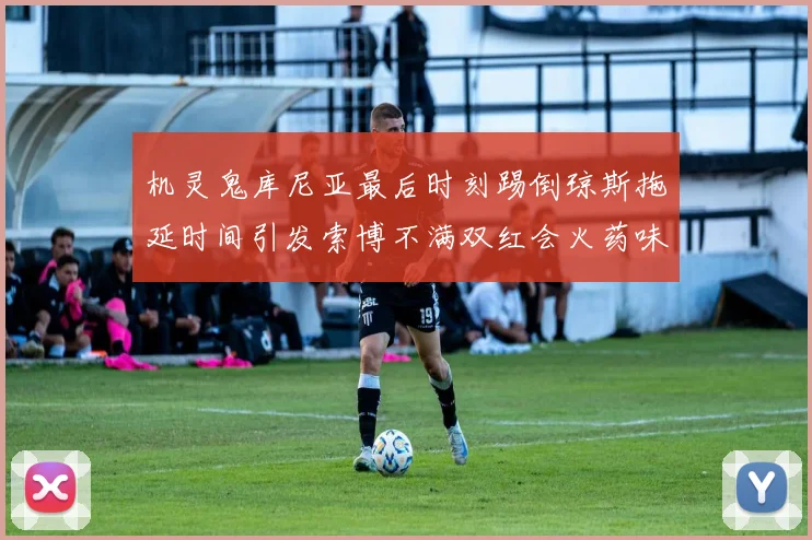 机灵鬼库尼亚最后时刻踢倒琼斯拖延时间引发索博不满双红会火药味十足
