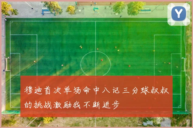 穆迪首次单场命中八记三分球叔叔的挑战激励我不断进步