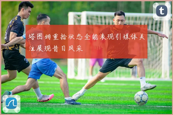 塔图姆重拾状态全能表现引媒体关注展现昔日风采