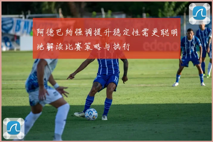 阿德巴约强调提升稳定性需更聪明地解读比赛策略与执行
