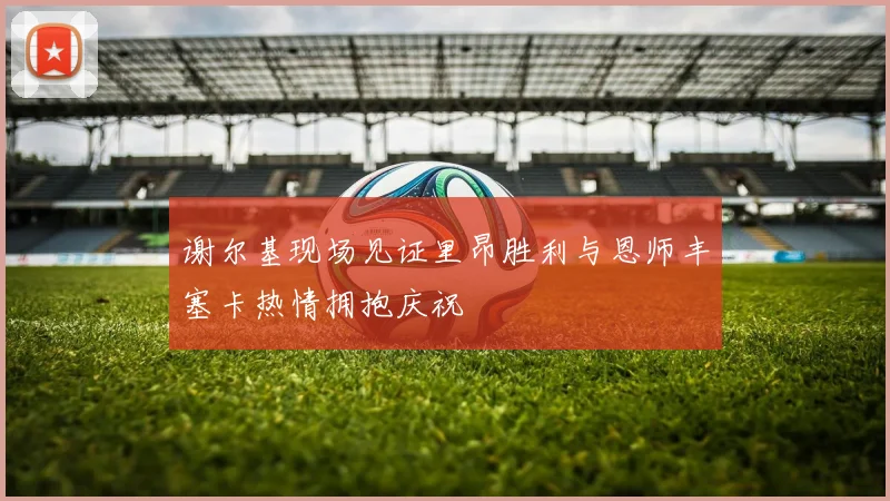 谢尔基现场见证里昂胜利与恩师丰塞卡热情拥抱庆祝