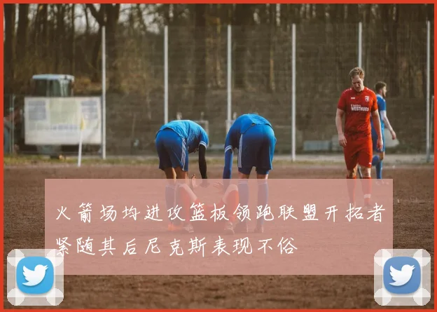 火箭场均进攻篮板领跑联盟开拓者紧随其后尼克斯表现不俗