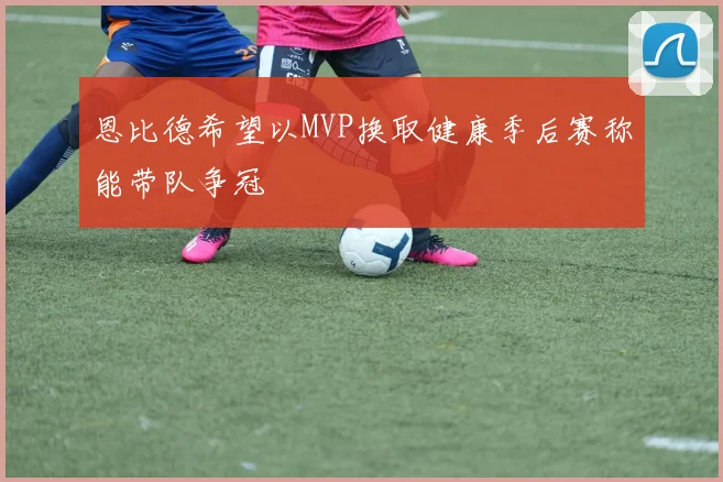 恩比德希望以MVP换取健康季后赛称能带队争冠