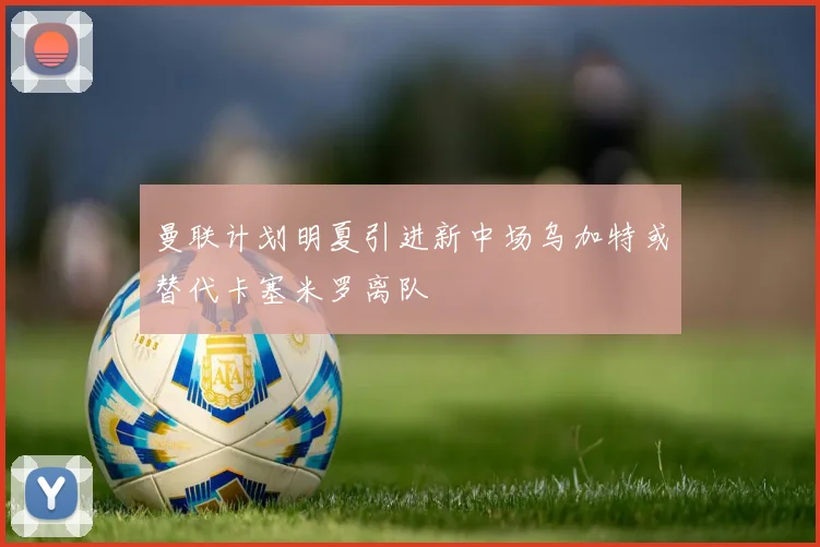 曼联计划明夏引进新中场乌加特或替代卡塞米罗离队