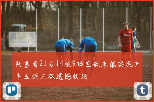 约基奇21分14板9助空砍未能实现开季五连三双遗憾收场