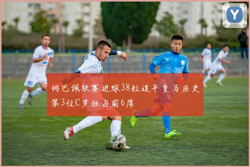 姆巴佩联赛进球38粒追平皇马历史第3位C罗独占前6席