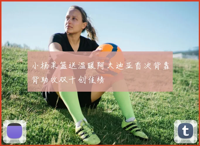小杨果篮送温暖阿夫迪亚首次背靠背助攻双十创佳绩