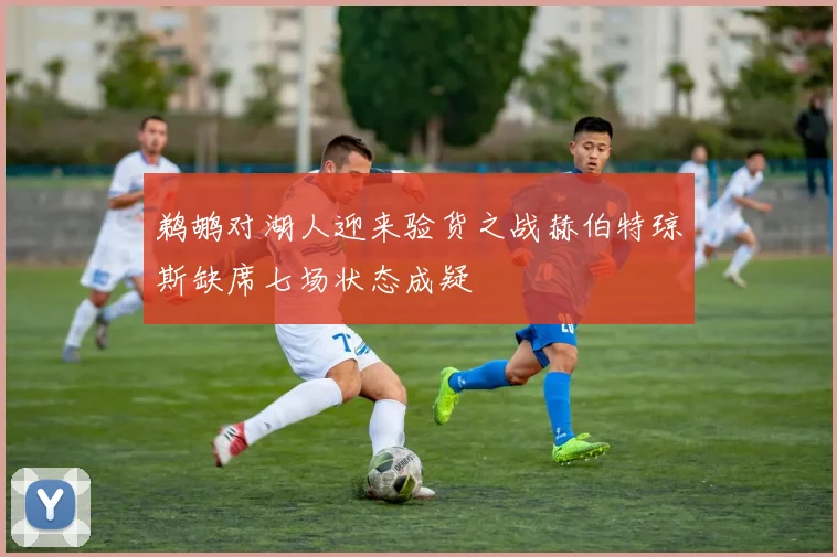 鹈鹕对湖人迎来验货之战赫伯特琼斯缺席七场状态成疑