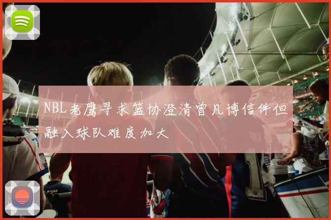 NBL老鹰寻求篮协澄清曾凡博信件但融入球队难度加大