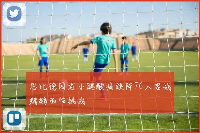 恩比德因右小腿酸痛缺阵76人客战鹈鹕面临挑战
